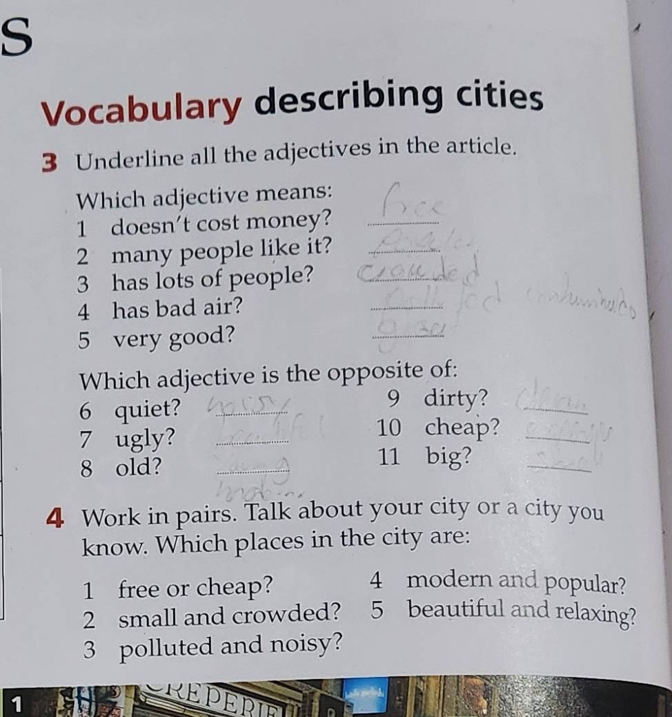 Vocabulary describing cities 
3 Underline all the adjectives in the article. 
Which adjective means: 
1 doesn't cost money?_ 
2 many people like it?_ 
3 has lots of people?_ 
4 has bad air? 
_ 
5 very good? 
_ 
Which adjective is the opposite of: 
6 quiet?_ 
9 dirty?_ 
7 ugly?_ 
10 cheap?_ 
8 old?_ 
11 big?_ 
4 Work in pairs. Talk about your city or a city you 
know. Which places in the city are: 
1 free or cheap? 
4 modern and popular? 
2 small and crowded? 5 beautiful and relaxing? 
3 polluted and noisy? 
1 
REPEPIET