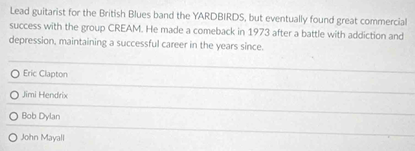 Lead guitarist for the British Blues band the YARDBIRDS, but eventually found great commercial
success with the group CREAM. He made a comeback in 1973 after a battle with addiction and
depression, maintaining a successful career in the years since.
Eric Clapton
Jimi Hendrix
Bob Dylan
John Mayall