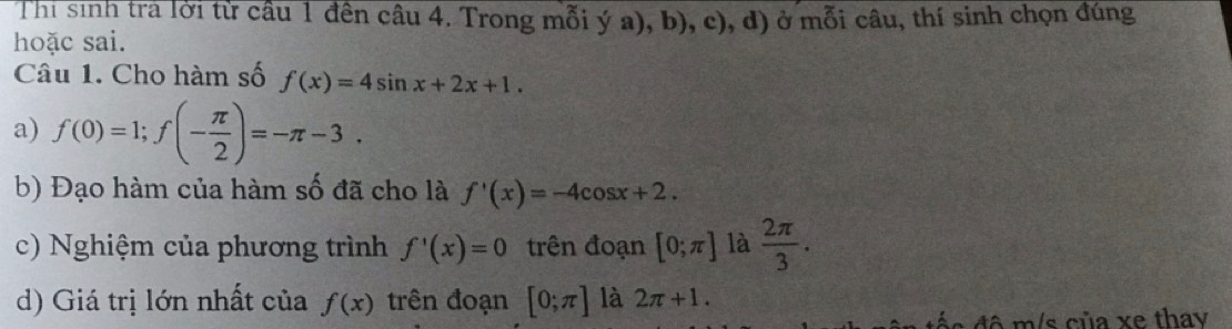 Thi sinh trả lời từ cầu 1 đên câu 4. Trong mỗi ý a), b), c), d) ở mỗi câu, thí sinh chọn đúng 
hoặc sai. 
Câu 1. Cho hàm số f(x)=4sin x+2x+1. 
a) f(0)=1; f(- π /2 )=-π -3. 
b) Đạo hàm của hàm số đã cho là f'(x)=-4cos x+2. 
c) Nghiệm của phương trình f'(x)=0 trên đoạn [0;π ] là  2π /3 . 
d) Giá trị lớn nhất của f(x) trên đoạn [0;π ] là 2π +1. 
e đô m/s của xe thay