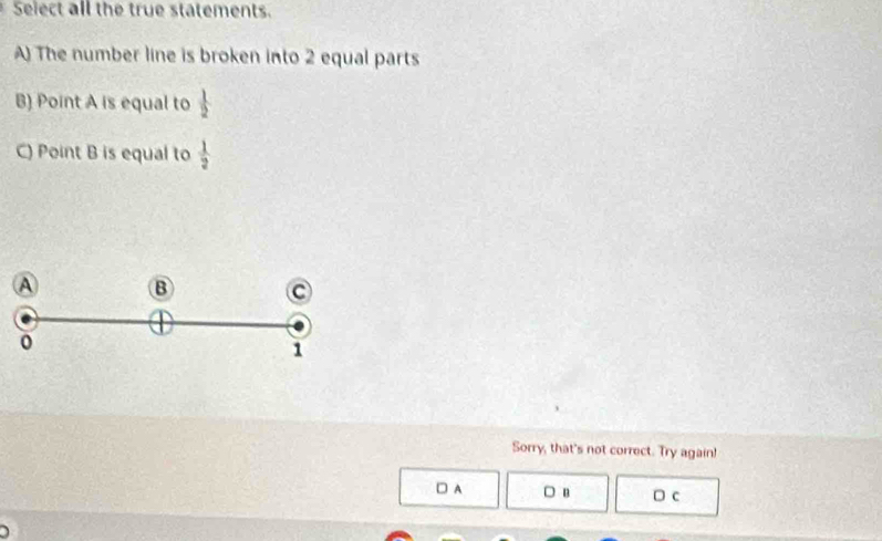 Select all the true statements.
A) The number line is broken into 2 equal parts
B) Point A is equal to  1/2 
C) Point B is equal to  1/2 
A B
C
1
Sorry, that's not correct. Try again!
□ A □ B D c