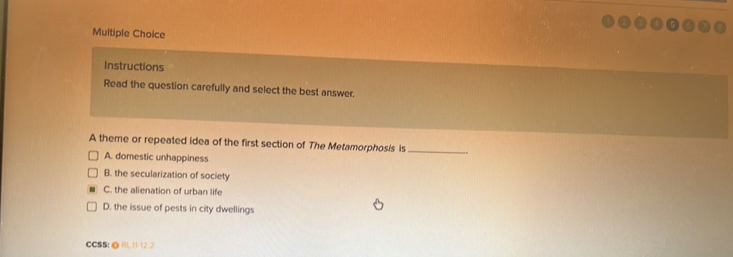 Instructions
Read the question carefully and select the best answer.
A theme or repeated idea of the first section of The Metamorphosis is_
A. domestic unhappiness
B. the secularization of society
C. the alienation of urban life
D. the issue of pests in city dwellings
CCSS:@ RL.11-12.2