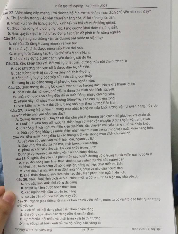 + Ôn tập tốt nghiệp THPT năm 2025
câu 23. Việc nâng cấp mạng lưới đường bộ ở nước ta nhãm mục đích chủ yếu nào sau đây?
A. Thuận tiện trong việc vận chuyển hàng hóa, đi lại của người dân.
B. Phục vụ cho du lịch, giao lưu kinh tế - xã hội với nước láng giềng.
C. Giúp mở rộng khu công nghiệp, tăng cường khai thác khoáng sản.
D. Giải quyết việc làm cho lao động, tạo tiền đề phát triển công nghiệp.
Câu 24. Ngành giao thông vận tải đường sắt nước ta hiện nay
A. có tốc độ tăng trưởng nhanh và liên tục.
B. cơ sở vật chất được nâng cấp, hiện đại hóa.
C. mạng lưới đường tập trung chủ yếu ở phía Nam.
D. chưa xây dựng được các tuyến đường sắt đô thị.
Câu 25. Khó khăn chủ yếu đối với sự phát triển đường thủy nội địa nước ta là
A. các phương tiện vận tải ít được đầu tư, cải tiến.
B. các luồng lạch bị sa bồi và thay đối thất thường.
C. tống năng lượng bốc xếp của các cảng còn thấp.
D. trang bị các cảng sông và phương tiện nghèo nàn.
Câu 26. Giao thông đường bộ của nước ta theo hướng Bắc - Nam khá thuận lợi do
A. có ít các dải núi cao, chú yếu là dạng địa hình bán bình nguyên.
B. phần lớn các con sông đều đố ra Biến Đông, nhiều cao nguyên.
C. nhiều dãy núi chạy theo hướng Đông-Tây, các cao nguyên rộng.
D. ven biến nước ta là dải đồng bằng nhỏ hẹp theo hướng Bắc-Nam.
Câu 27. Đường bộ chiếm tỉ trọng cao nhất trong cơ cấu khối lượng vận chuyến hàng hóa do
nguyên nhân chủ yếu nào sau đây?
A. Quãng đường vận chuyến rất dài, chủ yếu là phương tiện chính đế giao lưu với quốc tế.
B. Loại hình phù hợp với nước ta, thích hợp với việc vận chuyển ở cự li ngân và trung bình.
C. Cơ động, thích nghi với điều kiện địa hình, vận chuyến chủ yếu hàng xuất và nhập khấu.
D. Phân bố rộng khập cả nước, đảm nhận vai trò quan trọng trong việc xuất khấu hàng hóa.
Câu 28. Nhà nước đang đầu tư vào mạng lưới viễn thông mục đích chủ yếu đế
A. tiếp cận các nền văn minh hiện đại, ngành du lịch.
B. đáp ứng nhu cầu xu thế mở, chất lượng cuộc sống.
C. phục vụ chủ yếu cho cán bộ viên chức trong nước.
D. phục vụ ngành giao thông vận tải cho hàng không.
Câu 29. Ý nghĩa chủ yếu của phát triển các tuyến đường bộ ở trung du và miền núi nước ta là
A. trao đối nông sán, khai thác khoáng sản, phục vụ nhu cầu người dân.
B. khai thác tiềm năng về nông nghiệp, công nghiệp, phát triển du lịch.
C. khai thác tài nguyên, trao đối hàng hóa, phục vụ nhu cầu người dân.
D. khai thác khoáng sản, lâm sản, tạo điều kiện phát triển ngành du lịch.
Câu 30. Nhiều loại hình dịch vụ bưu chính mới ra đời ở nước ta hiện nay chủ yếu do
A, nhu cầu sản xuất, đời sống đa dạng.
B. cơ sở hạ tầng được hoàn thiện hơn.
C. các nguồn vốn đầu tư tiếp tục tăng.
D. cơ cấu dân số theo tuổi có thay đối,
Câu 31. Ngành giao thông vận tải và bưu chính viễn thông nước ta có vai trò đặc biệt quan trọng
chú yếu do
A. kinh tế - xã hội đang phát triển theo chiều rộng.
B. đời sống của nhân dân đang dần được ốn định.
C. sự mở cửa, hội nhập và phát triển kinh tế thị trường.
D. nhu cầu phát triển kinh tế - xã hội vùng sâu, vùng xa.
Trưởng THPT TX Binh Long ( 5  Giáo viên: Lê Thị Hậu