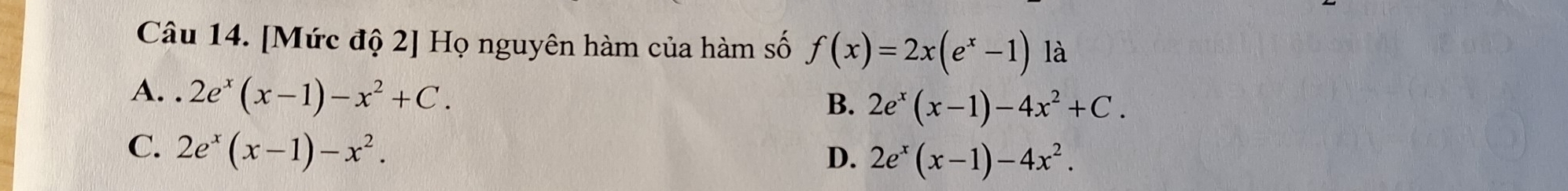 [Mức độ 2] Họ nguyên hàm của hàm số f(x)=2x(e^x-1) là
A. 2e^x(x-1)-x^2+C.
B. 2e^x(x-1)-4x^2+C.
C. 2e^x(x-1)-x^2.
D. 2e^x(x-1)-4x^2.