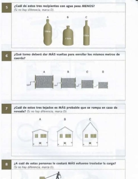 5 ¿Cuál de estos tres recipientes con agua pesa MENOS?
(Si no hay diferencia, marca D).
A B c
1 t9
I libro
¿Qué torno deberá dar MÁS vueltas para enrollar los mismos metros de
6 cuerda?
A B C
7 ¿Cuál de estos tres tejados es MÁS probable que se rompa en caso de
nevada? (Si no hay diferencia, marca D)
A B c
8 ¿A cuál de estas personas le costará MÁS esfuerzo trasladar la carga?
(Si no hay diferencia, marca D).