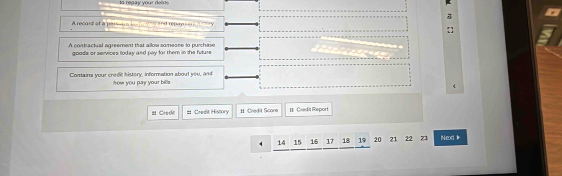 to repay your debts 
A record of a person's borrowing and repayment history 
A contractual agreement that allow someone to purchase 
goods or services today and pay for them in the future 
Contains your credit history, information about you, and 
how you pay your bills 
< 
:: Credit :: Credit History # Credit Score #: Credit Report 
(  14 15 16 17 18 19 20 21 22 23 Next▶