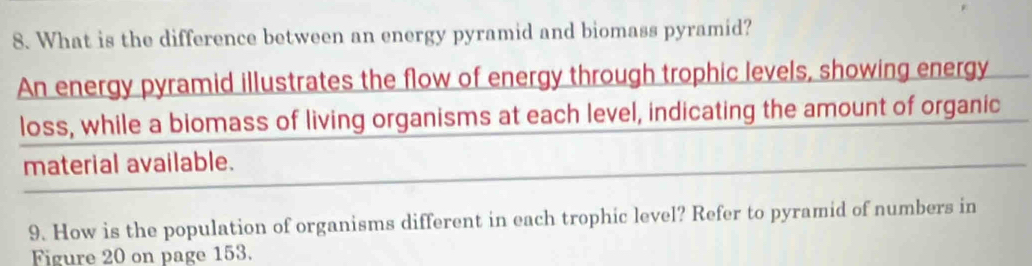 What is the difference between an energy pyramid and biomass pyramid? 
An energy pyramid illustrates the flow of energy through trophic levels, showing energy 
loss, while a biomass of living organisms at each level, indicating the amount of organic 
material available. 
9. How is the population of organisms different in each trophic level? Refer to pyramid of numbers in 
Figure 20 on page 153.