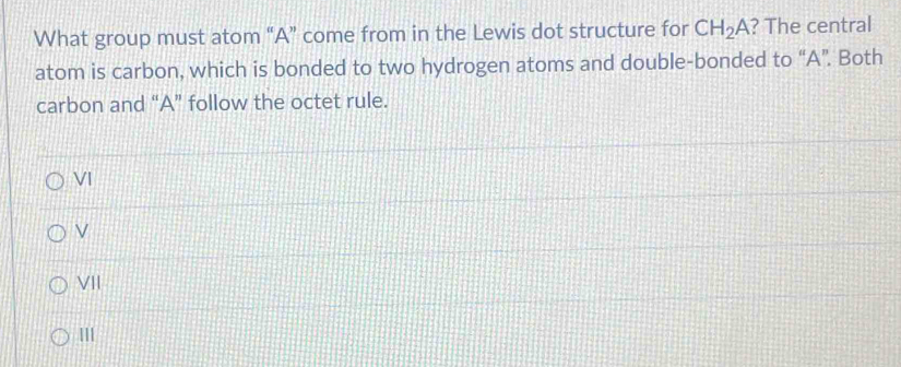 What group must atom “A” come from in the Lewis dot structure for CH_2A ? The central
atom is carbon, which is bonded to two hydrogen atoms and double-bonded to “A”. Both
carbon and “A” follow the octet rule.
VI
VII
III