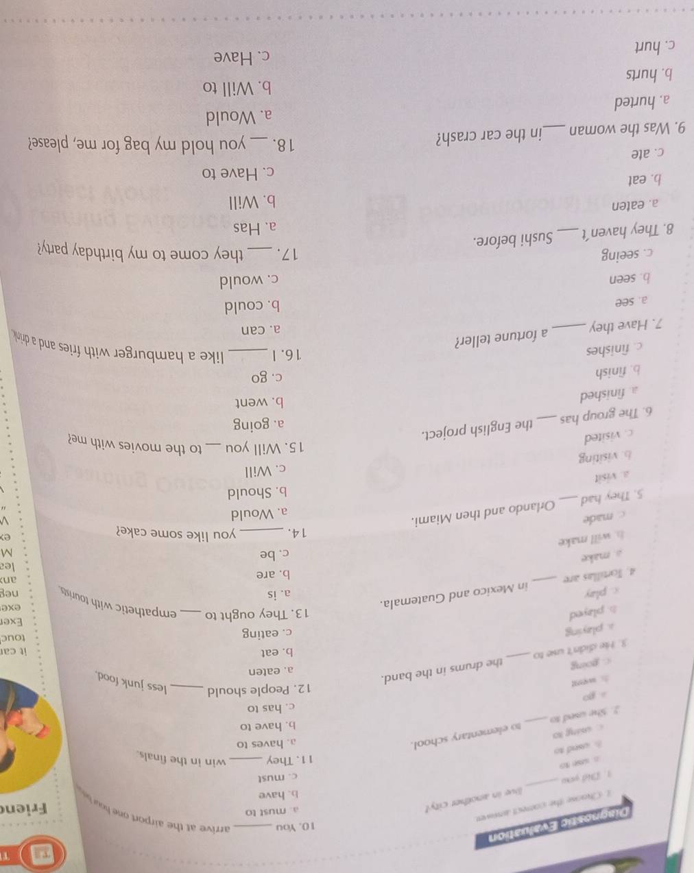 TI T
Diagnostic Evaluation
10. You _ arrive at the arp ort
a. must to
t Chaose the correct anower
Frien
b. have
1. Diể you _live in another city!
c. must
11. They
a c _win in the finals.
B usnd to
a. haves to
c chung ko
b. have to
5. She used to _to elementary school.
overline DN c. has to
12. People should _less junk food.
c. going
a. eaten
3. He didn't use to _the drums in the band.
b. eat it car
a. playing
c. eating touc
Exer
h. played 13. They ought to _empathetic with tourists exe
4. Tortillas are _in Mexico and Guatemala.
c. play a. is neg anx
b. are
s. make
c. be lea
M
h. will make
14. _you like some cake?
e
c made
a. Would
5. They had _Orlando and then Miami.
b. Should
a. visit
c. Will
b. visiting
c. visited
15. Will you _to the movies with me?
a. going
6. The group has_ the English project.
a. finished
b. went
b. finish
c. go
c. finishes
16.I _like a hamburger with fries and a drink .
7. Have they _a fortune teller?
a. can
a. see
b. could
b. seen c. would
c. seeing 17. _they come to my birthday party?
8. They haven't_ Sushi before.
a. Has
a. eaten
b. Will
b. eat
c. Have to
c. ate _you hold my bag for me, please?
9. Was the woman _in the car crash?
18.
a. Would
a. hurted
b. Will to
b. hurts
c. Have
c. hurt