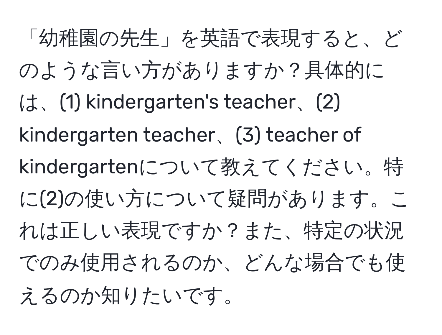 「幼稚園の先生」を英語で表現すると、どのような言い方がありますか？具体的には、(1) kindergarten's teacher、(2) kindergarten teacher、(3) teacher of kindergartenについて教えてください。特に(2)の使い方について疑問があります。これは正しい表現ですか？また、特定の状況でのみ使用されるのか、どんな場合でも使えるのか知りたいです。