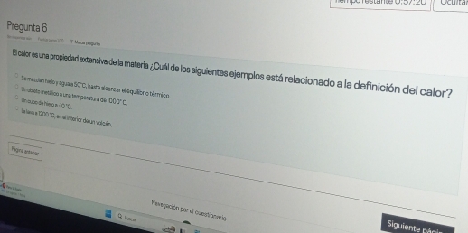 empo restante U:3/:2L Oculta
Pregunta 6
Meca preguto
El calor es una propiedad extensiva de la materia ¿Cuál de los siguientes ejemplos está relacionado a la definición del calor?
Se mesian hielo y agua e 50°C ,hasta alcanzar el equilibrio térmico.
Un dojete metálico a una temperatura de
Un subo de hieto a 40°C sec°C. 
La hava e 1000°C en e interior de un valcén.
Yágina artanior

Nevegación par el ouestionario
Borlm
Siguiente péoi