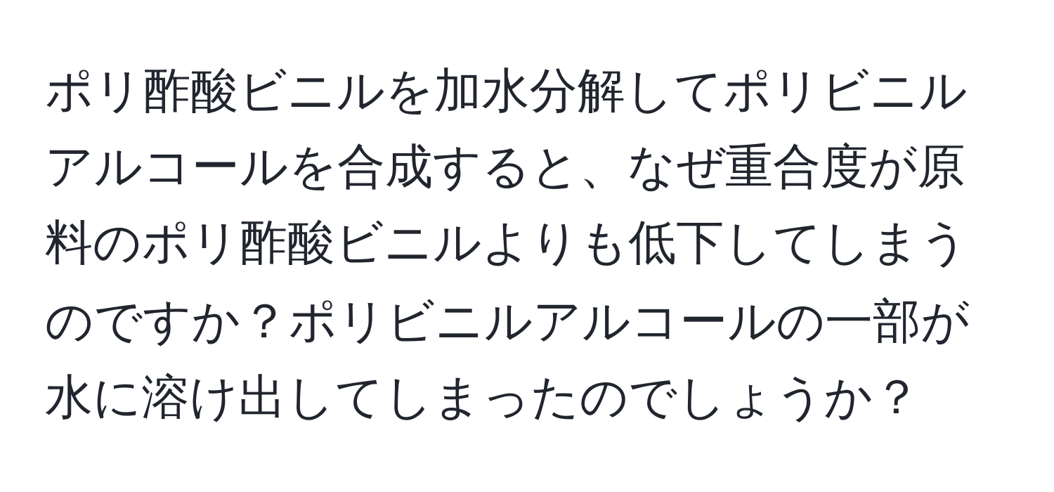 ポリ酢酸ビニルを加水分解してポリビニルアルコールを合成すると、なぜ重合度が原料のポリ酢酸ビニルよりも低下してしまうのですか？ポリビニルアルコールの一部が水に溶け出してしまったのでしょうか？