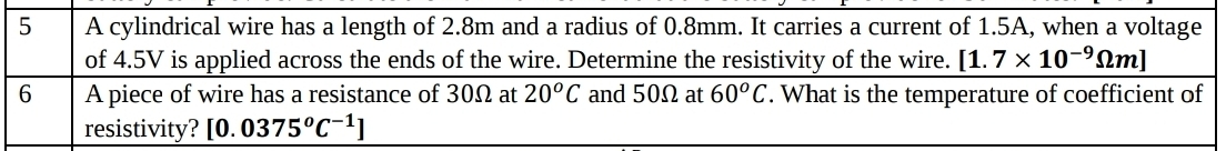 A cylindrical wire has a length of 2.8m and a radius of 0.8mm. It carries a current of 1.5A, when a voltage 
of 4.5V is applied across the ends of the wire. Determine the resistivity of the wire. [1.7* 10^(-9)Omega m]
6 A piece of wire has a resistance of 30Ω at 20^oC and 50Ω at 60^oC. What is the temperature of coefficient of 
resistivity? [0.0375^oC^(-1)]