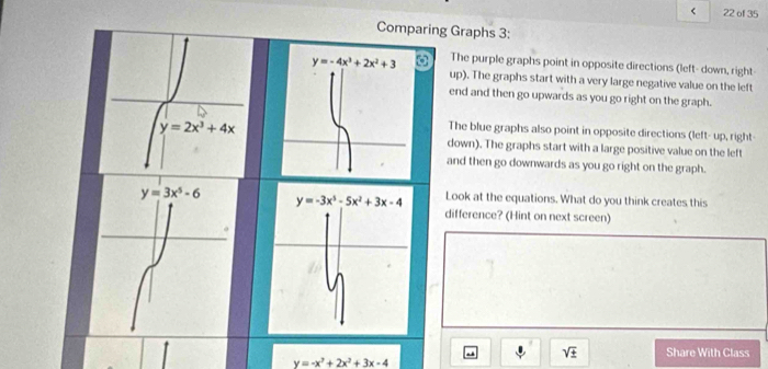 < 22 of 35
Comparing Graphs 3:
The purple graphs point in opposite directions (left- down, right
up). The graphs start with a very large negative value on the left
end and then go upwards as you go right on the graph.
The blue graphs also point in opposite directions (left- up, right-
down). The graphs start with a large positive value on the left
and then go downwards as you go right on the graph.
Look at the equations. What do you think creates this
difference? (Hint on next screen)
sqrt(± ) Share With Class
y=-x^2+2x^2+3x-4