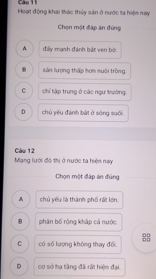 Hoạt động khai thác thủy sản ở nước ta hiện nay
Chọn một đáp án đúng
A đẩy mạnh đánh bắt ven bờ.
B sản lượng thấp hơn nuôi trồng.
C chỉ tập trung ở các ngư trường.
D chủ yếu đánh bắt ở sông suối.
Câu 12
Mạng lưới đô thị ở nước ta hiện nay
Chọn một đáp án đúng
A chủ yếu là thành phố rất lớn.
B phân bố rộng khắp cả nước.
C có số lượng không thay đổi.
D cơ sở hạ tầng đã rất hiện đại.