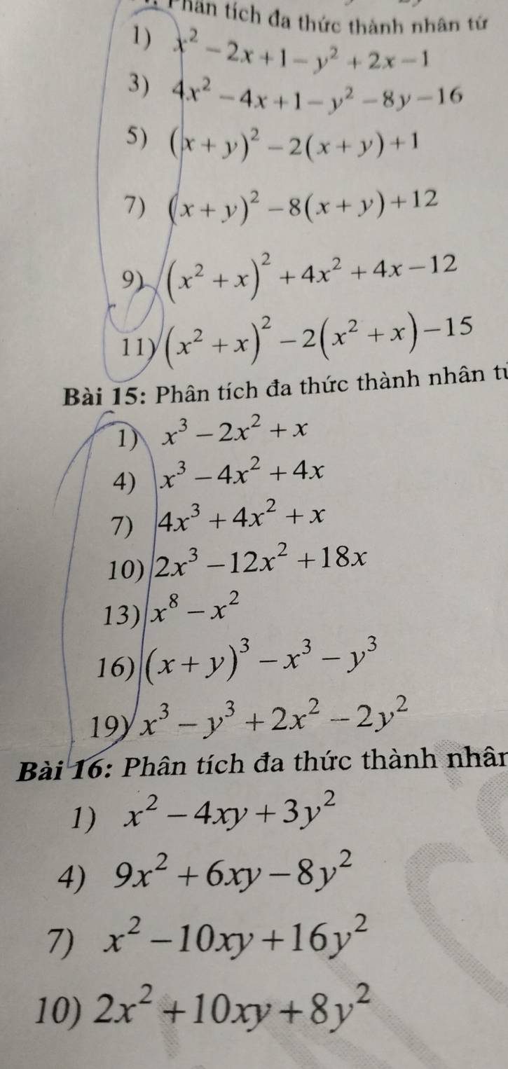 Chan tích đa thức thành nhân tứ 
1) x^2-2x+1-y^2+2x-1
3) 4x^2-4x+1-y^2-8y-16
5) (x+y)^2-2(x+y)+1
7) (x+y)^2-8(x+y)+12
9) (x^2+x)^2+4x^2+4x-12
11) (x^2+x)^2-2(x^2+x)-15
Bài 15: Phân tích đa thức thành nhân tự 
1) x^3-2x^2+x
4) x^3-4x^2+4x
7) 4x^3+4x^2+x
10) 2x^3-12x^2+18x
13) x^8-x^2
16) (x+y)^3-x^3-y^3
19 x^3-y^3+2x^2-2y^2
Bài 16: Phân tích đa thức thành nhân 
1) x^2-4xy+3y^2
4) 9x^2+6xy-8y^2
7) x^2-10xy+16y^2
10) 2x^2+10xy+8y^2