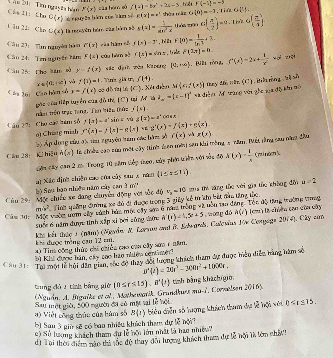 Tìm nguyên hàm F(x) của hàm số f(x)=6x^5+2x-3 , biết F(-1)=-5.
Câu 21: Cho G(x) là nguyên hàm của hàm số g(x)=e^x thỏa mãn G(0)=-3. Tính G(1).
Câu 22: Cho G(x) là nguyên hàm của hàm số g(x)= 1/sin^2x  thỏa mãn G( π /2 )=0. Tính G( π /4 ).
Câu 23: Tìm nguyên hàm F(x) của hàm số f(x)=3^x , biết F(0)= 1/ln 3 +2.
Cầu 24: Tìm nguyên hàm F(x) của hàm số f(x)=sin x , biết F(2π )=0.
Câu 25: Cho hàm số y=f(x) xác định trên khoảng (0;+∈fty ). Biết rằng, f'(x)=2x+ 1/x^2  với mọi
x∈ (0;+∈fty ) và f(1)=1. Tính giá trị f(4).
Câu 26: Cho hàm số y=f(x) có đồ thị là (C). Xét điểm M(x;f(x)) thay đổi trên (C). Biết rằng , hệ số
góc của tiếp tuyến của đồ thị (C) tại M là k_M=(x-1)^2 và điểm Mô trùng với gốc tọa độ khi nó
tằm trên trục tung. Tìm biều thức f(x).
Câu 27: Cho các hàm số f(x)=e^xsin x và g(x)=e^xcos x.
a) Chứng minh f'(x)=f(x)-g(x) và g'(x)=f(x)+g(x).
b) Áp dụng câu a), tìm nguyên hàm các hàm số f(x) và g(x).
Câu 28: Kí hiệu h(x) là chiều cao của một cây (tính theo mét) sau khi trồng x năm. Biết rằng sau năm đầu
tiên cây cao 2 m. Trong 10 năm tiếp theo, cây phát triển với tốc độ h'(x)= 1/x  (m/năm).
a) Xác định chiều cao của cây sau x năm (1≤ x≤ 11).
b) Sau bao nhiêu năm cây cao 3 m?
Câu 29: Một chiếc xe đang chuyền động với tốc độ v_0=10 m/s thì tăng tốc với gia tốc không đồi a=2
m/s^2. Tính quãng đường xe đó đi được trong 3 giây kể từ khi bắt đầu tăng tốc.
Câu 30: vườn ươm cây cảnh bán một cây sau 6 năm trồng và uốn tạo dáng. Tốc độ tăng trưởng trong
suốt 6 năm được tính xấp xỉ bởi công thức h'(t)=1,5t+5 , trong đó h(t) (cm) là chiều cao của cây
khi kết thúc 1 (năm) (Nguồn: R. Larson and B. Edwards, Calculus 10e Cengage 2014). Cây con
khi được trồng cao 12 cm.
a) Tìm công thức chỉ chiều cao của cây sau ự năm.
b) Khi được bán, cây cao bao nhiêu centimét?
Câu 31: Tại một lễ hội dân gian, tốc độ thay đổi lượng khách tham dự được biểu diễn bằng hàm số
B'(t)=20t^3-300t^2+1000t,
trong đó  tính bằng giờ (0≤ t≤ 15),B'(t) tính bằng khách/giờ.
(Nguồn: A. Bigalke et al., Mathematik, Grundkurs ma-1 , Cornelsen 2016).
Sau một giờ, 500 người đã có mặt tại lễ hội.
a) Viết công thức của hàm số B(t) biểu diễn số lượng khách tham dự lễ hội với 0≤ t≤ 15.
b) Sau 3 giờ sẽ có bao nhiêu khách tham dự lễ hội?
c) Số lượng khách tham dự lễ hội lớn nhất là bao nhiêu?
d) Tại thời điểm nào thì tốc độ thay đổi lượng khách tham dự lễ hội là lớn nhất?