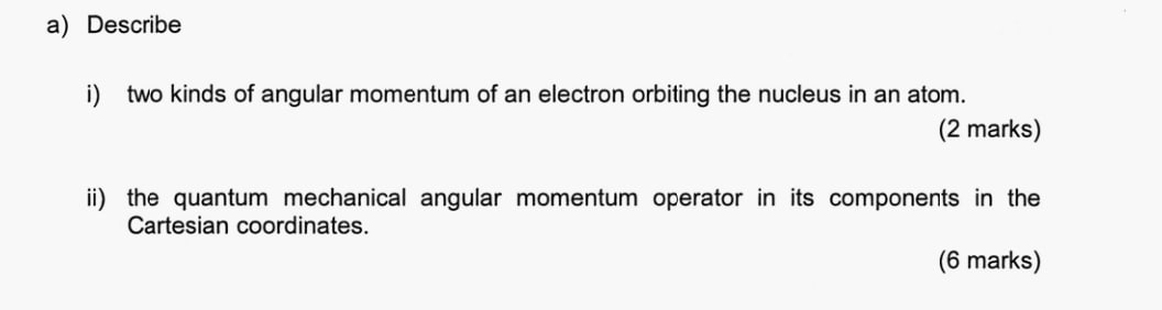 Describe 
i) two kinds of angular momentum of an electron orbiting the nucleus in an atom. 
(2 marks) 
ii) the quantum mechanical angular momentum operator in its components in the 
Cartesian coordinates. 
(6 marks)