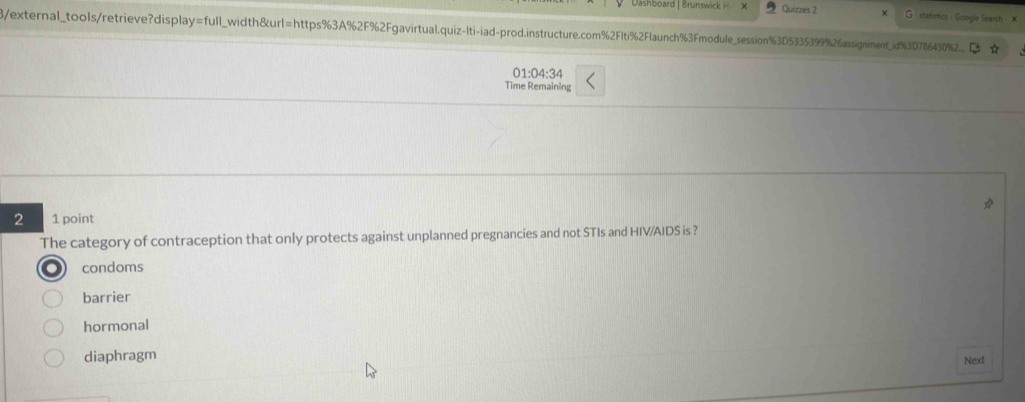 Dsshboard | Brunswick Quizzes 2 statistics - Google Search ×
β/external_tools/retrieve?display =full _width&url=https%3A%2F%2Fgavirtual.quiz-Iti-iad-prod.instructure.com%2FIti%2Flaunch%3Fmodule_session%3D5335399%26assignment_id%3D786430%2
01:04:34
Time Remaining
2 1 point
The category of contraception that only protects against unplanned pregnancies and not STIs and HIV/AIDS is ?
condoms
barrier
hormonal
diaphragm
Next