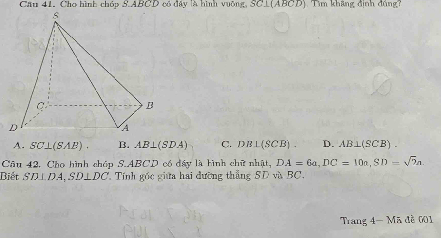 Cho hình chóp S. ABCD có đáy là hình vuông, SC⊥ (ABCD) ). Tìm khăng định đúng?
A. SC⊥ (SAB). B. AB⊥ (SDA) C. DB⊥ (SCB). D. AB⊥ (SCB). 
Câu 42. Cho hình chóp S. ABCD có đáy là hình chữ nhật, DA=6a, DC=10a, SD=sqrt(2)a. 
Biết SD⊥ DA, SD⊥ DC '. Tính góc giữa hai đường thẳng SD và BC.
Trang 4 - Mã đề 001