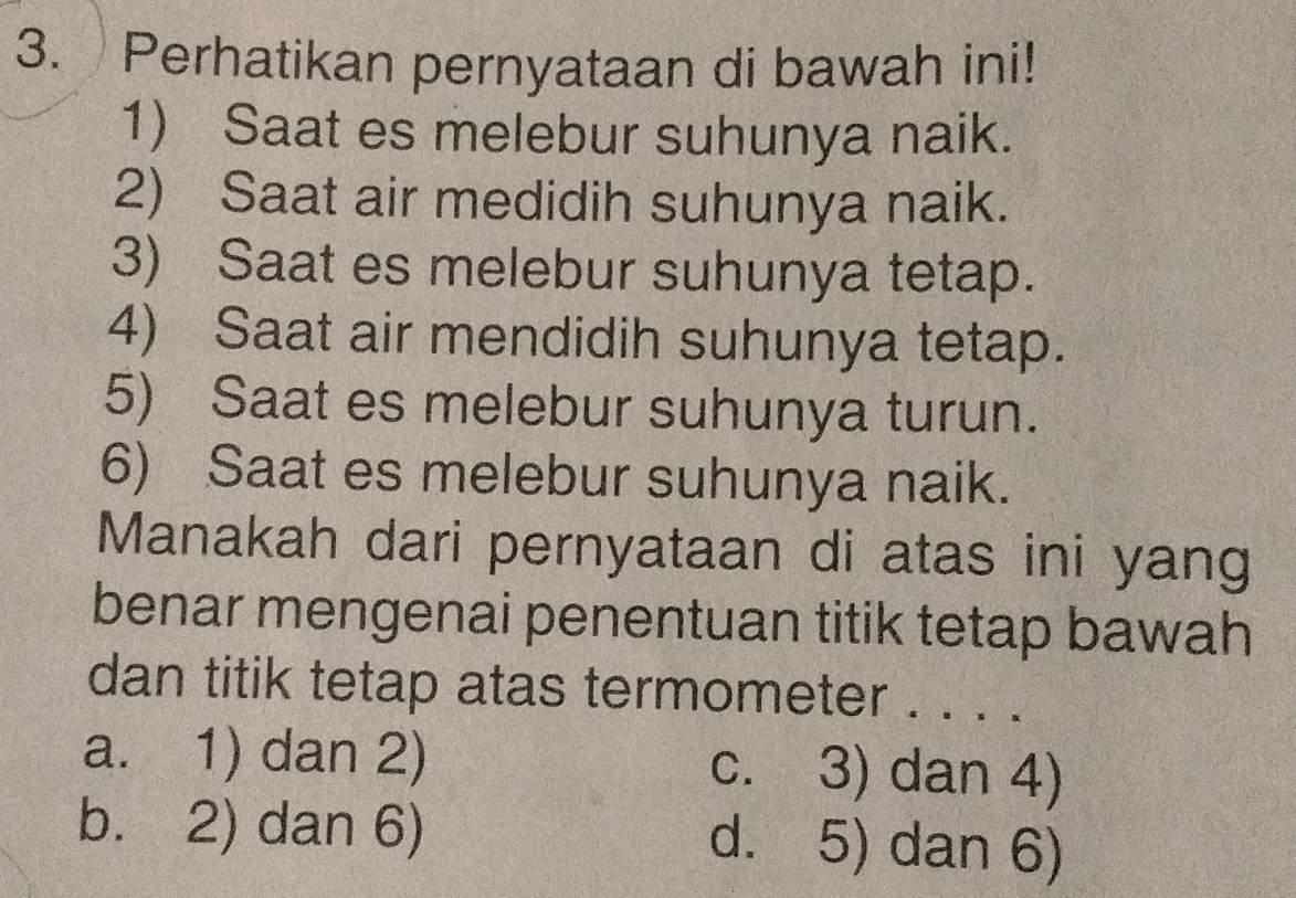 Perhatikan pernyataan di bawah ini!
1) Saat es melebur suhunya naik.
2) Saat air medidih suhunya naik.
3) Saat es melebur suhunya tetap.
4) Saat air mendidih suhunya tetap.
5) Saat es melebur suhunya turun.
6) Saat es melebur suhunya naik.
Manakah dari pernyataan di atas ini yang
benar mengenai penentuan titik tetap bawah
dan titik tetap atas termometer . . . .
a. 1) dan 2) c. 3) dan 4)
b. 2) dan 6) d. 5) dan 6)