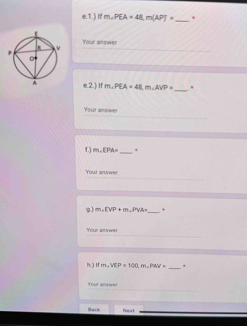 1.) If m∠ PEA=48, m(AP)^circ = _ * 
Your answer 
e.2.) If m∠ PEA=48, m∠ AVP= _ .* 
Your answer 
f.) m∠ EPA= _ * 
Your answer 
g.) m∠ EVP+m∠ PVA= _ . * 
Your answer 
h.) If m∠ VEP=100, m∠ PAV= _* 
Your answer 
Back Next