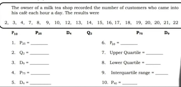 The owner of a milk tea shop recorded the number of customers who came into
his café each hour a day. The results were
2, 3, 4, 7, 8, 9, 10, 12, 13, 14, 15, 16, 17, 18, 19, 20, 20, 21, 22
P_10 P_25 D_4 Q_2 P_75 D_9
1. P_25= _6. P_10= _
2. Q_2= _7. Upper Quartile =_ 
3. D_9= _8. Lower Quartile =_ 
4. P_75= _  9. Interquartile range =_
5. D_4= _10. P_40= _