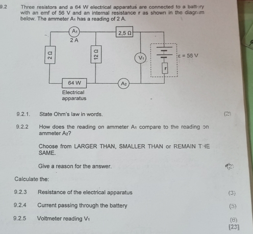 9.2 Three resistors and a 64 W electrical apparatus are connected to a batt ry
with an emf of 56 V and an internal resistance r as shown in the diagrm
below. The ammeter A has a reading of 2 A.
9.2.1. State Ohm's law in words. (2)
9.2.2 How does the reading on ammeter A compare to the reading on
ammeter A₂?
Choose from LARGER THAN, SMALLER THAN or REMAIN T E
SAME.
Give a reason for the answer.
Calculate the:
9.2,3 Resistance of the electrical apparatus (3)
9.2.4 Current passing through the battery (5)
9.2.5 Voltmeter reading Vı
(6)
[23]