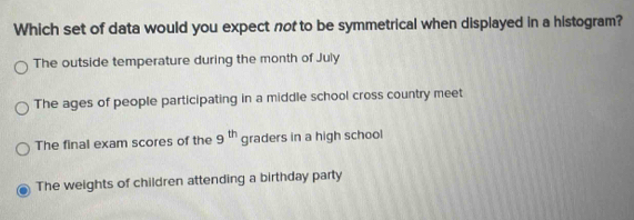 Which set of data would you expect nof to be symmetrical when displayed in a histogram?
The outside temperature during the month of July
The ages of people participating in a middle school cross country meet
The final exam scores of the 9^(th) graders in a high school
The weights of children attending a birthday party
