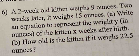 A 2-week old kitten weighs 9 ounces. Two
weeks later, it weighs 15 ounces. (a) Write 
an equation to represent the weight y (in 
ounces) of the kitten x weeks after birth. 
(b) How old is the kitten if it weighs 22.5
ounces?