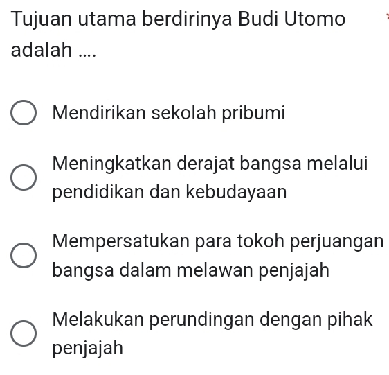 Tujuan utama berdirinya Budi Utomo
adalah ....
Mendirikan sekolah pribumi
Meningkatkan derajat bangsa melalui
pendidikan dan kebudayaan
Mempersatukan para tokoh perjuangan
bangsa dalam melawan penjajah
Melakukan perundingan dengan pihak
penjajah