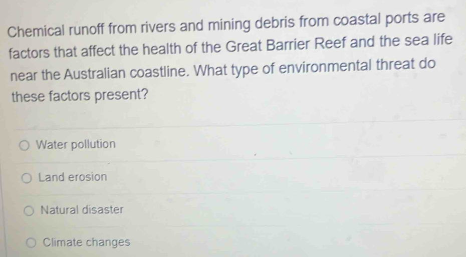 Chemical runoff from rivers and mining debris from coastal ports are
factors that affect the health of the Great Barrier Reef and the sea life
near the Australian coastline. What type of environmental threat do
these factors present?
Water pollution
Land erosion
Natural disaster
Climate changes