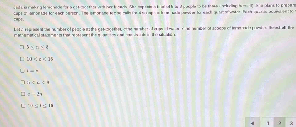 Jada is making lemonade for a get-together with her friends. She expects a total of 5 to 8 people to be there (including herself). She plans to prepare
cups of lemonade for each person. The lemonade recipe calls for 4 scoops of lemonade powder for each quart of water. Each quart is equivalent to 
cups.
Let n represent the number of people at the get-together, c the number of cups of water, / the number of scoops of lemonade powder. Select all the
mathematical statements that represent the quantities and constraints in the situation.
5≤ n≤ 8
10
l=c
5
c=2n
10≤ l≤ 16
1 2 3