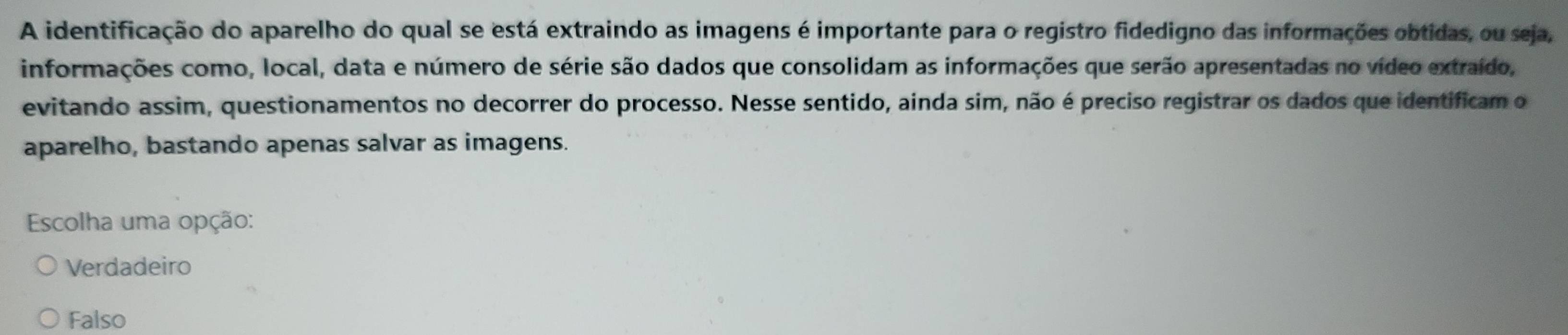 A identificação do aparelho do qual se está extraindo as imagens é importante para o registro fidedigno das informações obtidas, ou seja,
informações como, local, data e número de série são dados que consolidam as informações que serão apresentadas no vídeo extraído,
evitando assim, questionamentos no decorrer do processo. Nesse sentido, ainda sim, não é preciso registrar os dados que identificam o
aparelho, bastando apenas salvar as imagens.
Escolha uma opção:
Verdadeiro
Falso