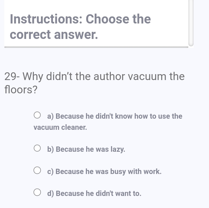 Instructions: Choose the
correct answer.
29- Why didn't the author vacuum the
floors?
a) Because he didn't know how to use the
vacuum cleaner.
b) Because he was lazy.
c) Because he was busy with work.
d) Because he didn't want to.