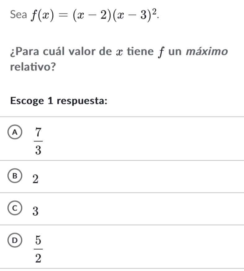 Sea f(x)=(x-2)(x-3)^2. 
¿Para cuál valor de x tiene f un máximo
relativo?
Escoge 1 respuesta:
A  7/3 
B 2
3
D  5/2 