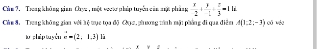 Trong không gian Oxyz , một vectơ pháp tuyến của mặt phẳng  x/-2 + y/-1 + z/3 =1 là 
Câu 8. Trong không gian với hệ trục tọa độ Oxyz, phương trình mặt phẳng đi qua điểm A(1;2;-3) có véc 
tơ pháp tuyển vector n=(2;-1;3) là
x Z