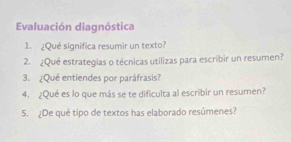 Evaluación diagnóstica 
1. ¿Qué significa resumir un texto? 
2. ¿Qué estrategias o técnicas utilizas para escribir un resumen? 
3. ¿Qué entiendes por paráfrasis? 
4. ¿Qué es lo que más se te dificulta al escribir un resumen? 
5. ¿De qué tipo de textos has elaborado resúmenes?