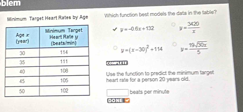 blem
Minimum Target Heart Rates by Age Which function best models the data in the table?
y=-0.6x+132 y= 3420/x 
y=(x-30)^2+114 y= 19sqrt(30x)/5 
COMPLETE
Use the function to predict the minimum target
heart rate for a person 20 years old.
beats per minute
□ 
DONE