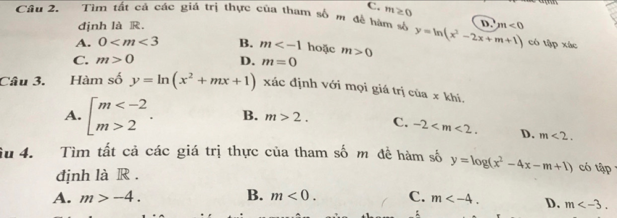 C. m≥ 0
Câu 2. Tìm tất cả các giá trị thực của tham số m đề hàm số
định là R. D. m<0</tex>
A. 0 B. m hoặc m>0
y=ln (x^2-2x+m+1) có tập xác
C. m>0 D. m=0
Câu 3. te Hàm số y=ln (x^2+mx+1) xác định với mọi giá trị cử ax khi.
B. m>2. C.
A. beginarrayl m 2endarray.. -2 . D. m<2</tex>. 
Su 4. Tìm tất cả các giá trị thực của tham số m để hàm số y=log (x^2-4x-m+1) có tap 
định là R .
A. m>-4. B. m<0</tex>. C. m .
D. m .