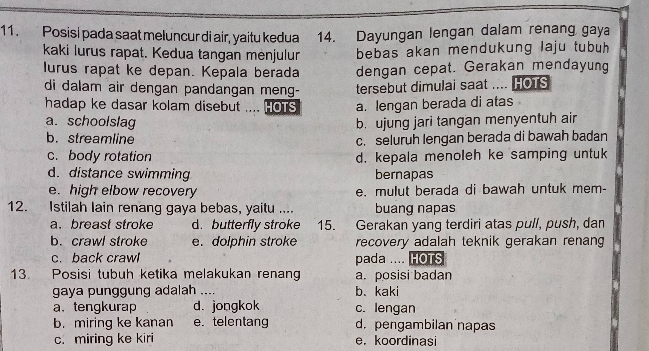 Posisi pada saat meluncur di air, yaitu kedua 14. Dayungan lengan dalam renang gaya
kaki lurus rapat. Kedua tangan menjulur
bebas akan mendukung laju tubuh
lurus rapat ke depan. Kepala berada
dengan cepat. Gerakan mendayung
di dalam air dengan pandangan meng-
tersebut dimulai saat .... HOTS
hadap ke dasar kolam disebut .... HOTS a. lengan berada di atas
a. schoolslag b. ujung jari tangan menyentuh air
b. streamline c. seluruh lengan berada di bawah badan
c. body rotation d. kepala menoleh ke samping untuk
d. distance swimming bernapas
e. high elbow recovery e. mulut berada di bawah untuk mem-
12. Istilah lain renang gaya bebas, yaitu .... buang napas
a. breast stroke d. butterfly stroke 15. Gerakan yang terdiri atas pull, push, dan
b. crawl stroke e. dolphin stroke recovery adalah teknik gerakan renang
c. back crawl pada .... HOTS
13. Posisi tubuh ketika melakukan renan a. posisi badan
gaya punggung adalah .... b. kaki
a.tengkurap d. jongkok c. lengan
b. miring ke kanan e. telentang d. pengambilan napas
c. miring ke kiri e. koordinasi