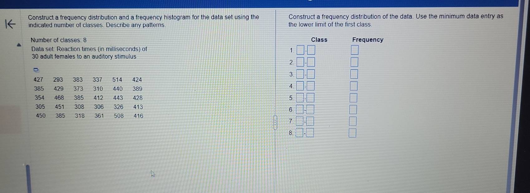 Construct a frequency distribution and a frequency histogram for the data set using the Construct a frequency distribution of the data. Use the minimum data entry as 
indicated number of classes. Describe any patterns. the lower limit of the first class. 
Number of classes: 8 Class Frequency 
Data set: Reaction times (in milliseconds) of 1
30 adult females to an auditory stimulus 
2. 
3.
427 293 383 337 514 424
385 429 373 310 440 389
4
354 468 385 412 443 428 5.
305 451 308 306 326 413
6
450 385 318 361 508 416
7. 
8.