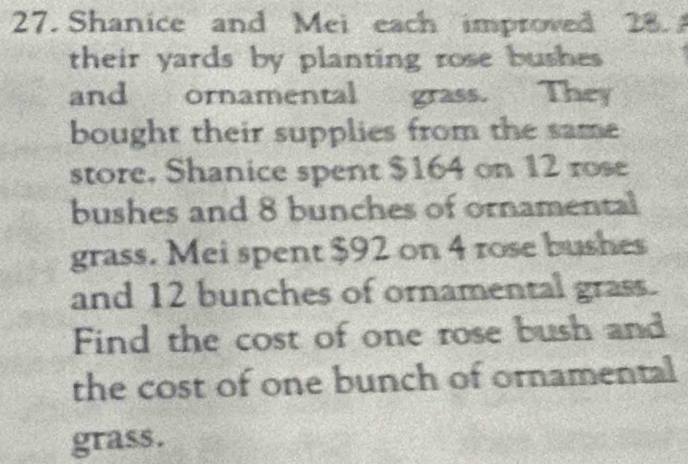 Shanice and Mei each improved 28. 
their yards by planting rose bushes 
and ornamental grass. They 
bought their supplies from the same 
store. Shanice spent $164 on 12 rose 
bushes and 8 bunches of ornamental 
grass. Mei spent $92 on 4 rose bushes 
and 12 bunches of ornamental grass. 
Find the cost of one rose bush and 
the cost of one bunch of ornamental 
grass.