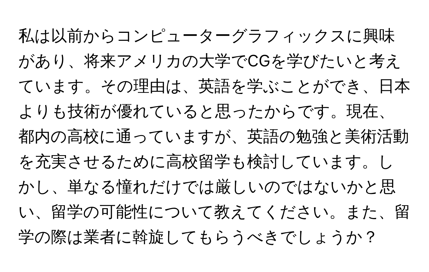 私は以前からコンピューターグラフィックスに興味があり、将来アメリカの大学でCGを学びたいと考えています。その理由は、英語を学ぶことができ、日本よりも技術が優れていると思ったからです。現在、都内の高校に通っていますが、英語の勉強と美術活動を充実させるために高校留学も検討しています。しかし、単なる憧れだけでは厳しいのではないかと思い、留学の可能性について教えてください。また、留学の際は業者に斡旋してもらうべきでしょうか？