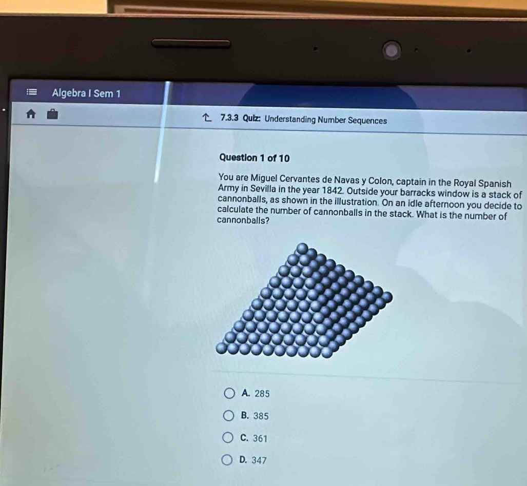 Algebra I Sem 1
7.3.3 Quiz: Understanding Number Sequences
Question 1 of 10
You are Miguel Cervantes de Navas y Colon, captain in the Royal Spanish
Army in Sevilla in the year 1842. Outside your barracks window is a stack of
cannonballs, as shown in the illustration. On an idle afternoon you decide to
calculate the number of cannonballs in the stack. What is the number of
cannonballs?
A. 285
B. 385
C. 361
D. 347