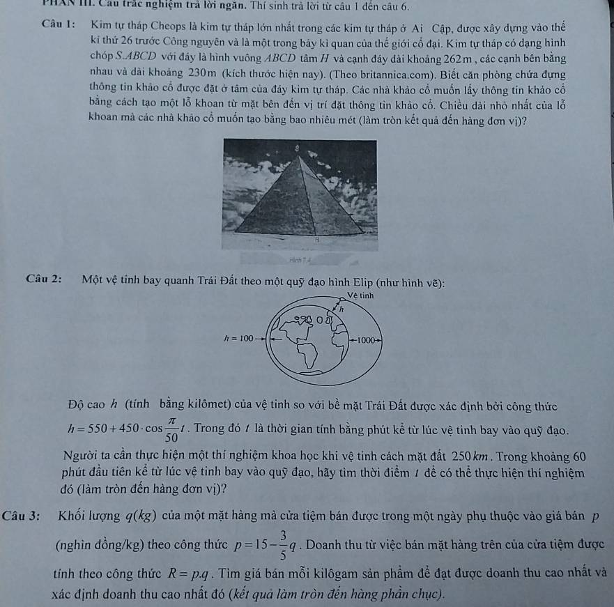 PHXN III. Cầu trắc nghiệm trả lời ngăn. Thí sinh trà lời từ câu 1 đến câu 6.
Câu 1: Kim tự tháp Cheops là kim tự tháp lớn nhất trong các kim tự tháp ở Ai Cập, được xây dựng vào thế
ki thứ 26 trước Công nguyên và là một trong bảy kì quan của thể giới cổ đại. Kim tự tháp có dạng hình
chóp S.ABCD với đầy là hình vuông ABCD tâm H và cạnh đáy dài khoảng 262m, các cạnh bên bằng
nhau và dài khoảng 230m (kích thước hiện nay). (Theo britannica.com). Biết căn phòng chứa đựng
thông tin khảo cổ được đặt ở tâm của đáy kim tự tháp. Các nhà khảo cổ muốn lấy thông tin khảo cổ
bằng cách tạo một lỗ khoan từ mặt bên đến vị trí đặt thông tin khảo cổ. Chiều dài nhỏ nhất của lỗ
khoan mà các nhà khảo cổ muốn tạo bằng bao nhiêu mét (làm tròn kết quả đến hàng đơn vị)?
Câu 2: Một vệ tỉnh bay quanh Trái Đất theo một quỹ đạo hình Elip (như hình vẽ):
Vệ tinh
h
h=100 1000
Độ cao h (tính bằng kilômet) của vệ tinh so với bề mặt Trái Đất được xác định bởi công thức
h=550+450· cos  π /50 t. Trong đó 1 là thời gian tính bằng phút kể từ lúc vệ tinh bay vào quỹ đạo.
Người ta cần thực hiện một thí nghiệm khoa học khi vệ tinh cách mặt đất 250 km. Trong khoảng 60
phút đầu tiên kể từ lúc vệ tinh bay vào quỹ đạo, hãy tìm thời điểm 1 để có thể thực hiện thí nghiệm
đó (làm tròn đến hàng đơn vị)?
Câu 3: Khối lượng q(kg) của một mặt hàng mà cửa tiệm bán được trong một ngày phụ thuộc vào giá bán p
(nghìn đồng/kg) theo công thức p=15- 3/5 q. Doanh thu từ việc bán mặt hàng trên của cửa tiệm được
tính theo công thức R=p.q. Tìm giá bán mỗi kilôgam sản phầm để đạt được doanh thu cao nhất và
xác định doanh thu cao nhất đó (kết quả làm tròn đến hàng phần chục).