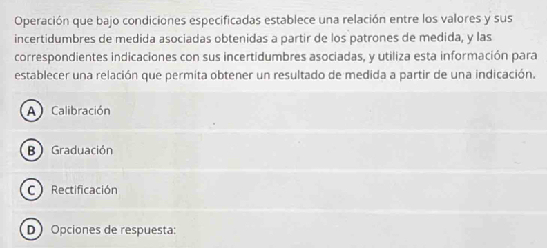 Operación que bajo condiciones especificadas establece una relación entre los valores y sus
incertidumbres de medida asociadas obtenidas a partir de los patrones de medida, y las
correspondientes indicaciones con sus incertidumbres asociadas, y utiliza esta información para
establecer una relación que permita obtener un resultado de medida a partir de una indicación.
A Calibración
B Graduación
C Rectificación
D Opciones de respuesta: