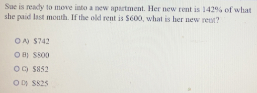 Sue is ready to move into a new apartment. Her new rent is 142% of what
she paid last month. If the old rent is $600, what is her new rent?
A) $742
B) $800
C) $852
D) S825