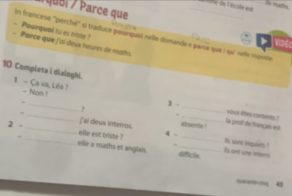 de maths. 
_antine de l'école est 
Á quel / Parce que 
- Pourquoi tu es triste ? 
In francese "perché" si traduce pourquoi nelle domande e parce que / qu' nelle rispostes 
Vidéc 
- Parce que j'ai deux heures de maths. 
10 Completa i dialoghi. 
1 - Ça va, Léa ? - Non ! 
_ 
3 - 
? 
_ 
vous êtes contents ? 
~ _j'ai deux interros. absente ! 
la prof de français est 
_ 
2 - _elle est triste ? 4 -_ 
ils sont inquiets ? 
elle a maths et anglais. difficile. 
~ is ont une interro 
quèrante-cinq 45