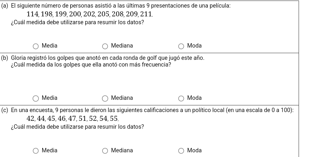 El siguiente número de personas asistió a las últimas 9 presentaciones de una película:
114, 198, 199, 200, 202, 205, 208, 209, 211.
¿Cuál medida debe utilizarse para resumir los datos?
Media Mediana Moda
(b) Gloria registró los golpes que anotó en cada ronda de golf que jugó este año.
¿Cuál medida da los golpes que ella anotó con más frecuencia?
Media Mediana Moda
(c) En una encuesta, 9 personas le dieron las siguientes calificaciones a un político local (en una escala de 0 a 100):
42, 44, 45, 46, 47, 51, 52, 54, 55.
¿Cuál medida debe utilizarse para resumir los datos?
Media Mediana Moda