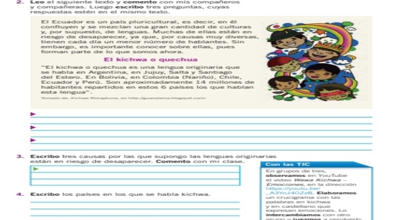 Leo el siguiente texto y comento con mis compañeros 
y compañeras. Luego escribo tres preguntas, cuyas 
respuestas estén en el mismo texto. 
El Ecuador es un país pluricultural, es decir, en él 
confluyen y se mezcian una gran cantidad de culturas 
y por supuesto, de lenguas. Muchas de ellas están en 
riesgo de desaparecer, ya que, por causas muy diversas, 
tienen cada día un menor número de hablantes. Sin 
embargo, es importante conocer sobré ellas, pués 
forman parte de lo que somos ahora. 
El kichwa o quechua 
"El kichwa o quechua es una lengua originaria que 
se habla en Argentina, en Jujuy, Salta y Santiago 
del Estero. En Bolivia, en Colombia (Nariño), Chile, 
Ecuador y Perú. Son aproximadamente 14 millones de 
habitantes repartidos en estos 6 países los que hablan 
esta lengua'. 
ls de Kichaa Rimaykuma, en httpguanoïema blogspot com 
_ 
_ 
_ 
_ 
_ 
_ 
_ 
3. Escribo tres causas por las que supongo las lenguas originarias 
están en riesgo de desaparecer. Comento con mi clase. Con las TIC 
En grupos de tres, 
observamos en YouTube 
el vídeo Wawa Kíchwa 
https Wyoutu, be Emociones en la dirección 
A3 YoJ402z8, Elaboramos 
_ 
4. Escribo los países en los que se habla kichwa. un crucigrama con las 
palabras en kíchwə 
_y en castellano que 
expresan emociones. Lo 
_lintercamblamos con otro